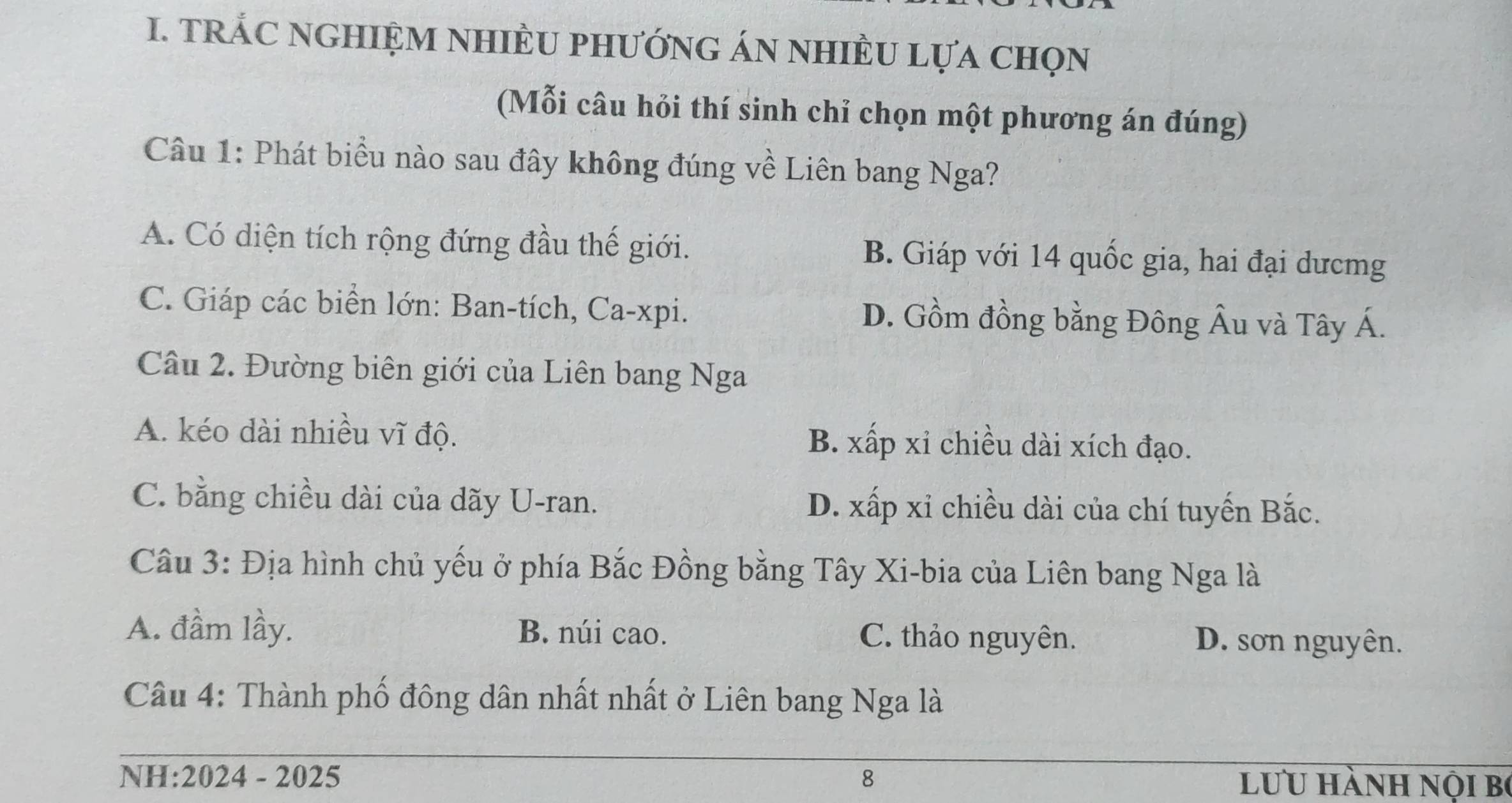 TRÁC NGHIệM NHIÈU PHướnG ÁN nhIÈU Lựa chọn
(Mỗi câu hỏi thí sinh chỉ chọn một phương án đúng)
Câu 1: Phát biểu nào sau đây không đúng về Liên bang Nga?
A. Có diện tích rộng đứng đầu thế giới. B. Giáp với 14 quốc gia, hai đại dưcmg
C. Giáp các biển lớn: Ban-tích, Ca-xpi. D. Gồm đồng bằng Đông Âu và Tây Á.
Câu 2. Đường biên giới của Liên bang Nga
A. kéo dài nhiều vĩ độ. B. xấp xỉ chiều dài xích đạo.
C. bằng chiều dài của dãy U-ran. D. xấp xỉ chiều dài của chí tuyến Bắc.
Câu 3: Địa hình chủ yếu ở phía Bắc Đồng bằng Tây Xi-bia của Liên bang Nga là
A. đầm lầy. B. núi cao. C. thảo nguyên. D. sơn nguyên.
Câu 4: Thành phố đông dân nhất nhất ở Liên bang Nga là
NH:2024 - 2025 8 lưu hành nội bộ