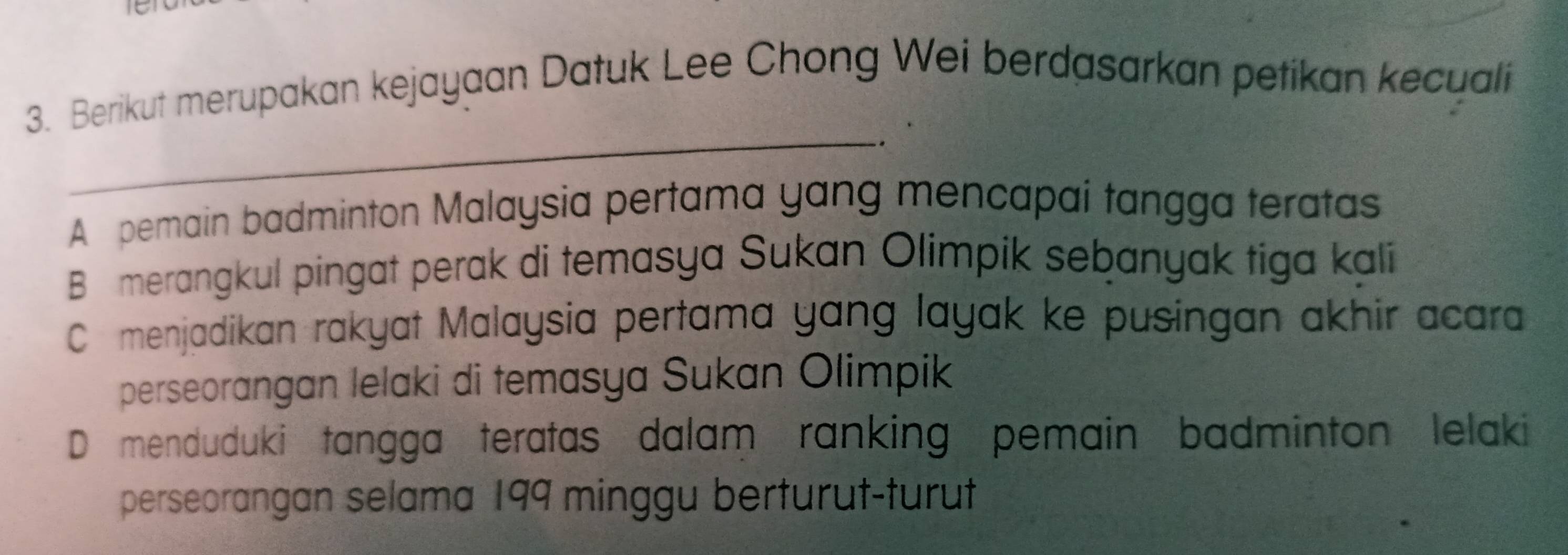 Berikut merupakan kejayaan Datuk Lee Chong Wei berdasarkan petikan kecuali
_
-.
A pemain badminton Malaysia pertama yang mencapai tangga teratas
B merangkul pingat perak di temasya Sukan Olimpik sebanyak tiga kali
C menjadikan rakyat Malaysia pertama yang layak ke pusingan akhir acara
perseorangan lelaki di temasya Sukan Olimpik
D menduduki tangga teratas dalam ranking pemain badminton lelaki
perseorangan selama 199 minggu berturut-turut