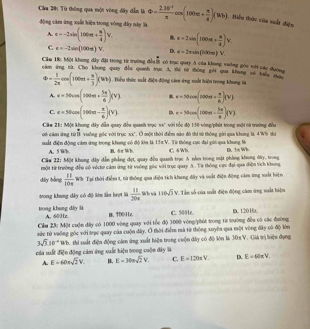 Từ thông qua một vòng dây dẫn là Phi = (2.10^(-2))/π  cos (100π t+ π /4 )(Wb). Biểu thức của suất điện
động cảm ứng xuất hiện trong vòng dây này là
A. e=-2sin (100π t+ π /4 )V. B. e=2sin (100π t+ π /4 )V.
C. e=-2sin (100π t)V.
D. e=2π sin (100π t)V.
Câu 18: Một khung dây đặt trong từ trường đều overline B có trục quay A của khung vuông góc với các đường
cảm ứng từ. Cho khung quay đều quanh trục a △ thì từ thông gởi qua khung có biểu thức
Phi = 1/2π  cos (100π t+ π /3 )(Wb). Biểu thức suất điện động cảm ứng xuất hiện trong khung là
A. e=50cos (100π t+ 5π /6 )(V). B. e=50cos (100π t+ π /6 )(V).
C. e=50cos (100π t- π /6 )(V). D. e=50cos (100π t- 5π /6 )(V).
Câu 21: Một khung dây dẫn quay đều quanh trục xx' với tốc độ 150 vòng/phút trong một từ trường đều
 4/5 
có cảm ứng từ B vuông góc với trục xx*. Ở một thời điểm nào đó thì từ thông gửi qua khung là 4 Wb thiì
suất điện động cảm ứng trong khung có độ lớn là 15π V. Từ thông cực đại gửi qua khung là
A. 5 Wb. B. 6π Wb. C. 6 Wb. D. 5π Wb.
Câu 22: Một khung dây dẫn phẳng đẹt, quay đều quanh trục A nằm trong mặt phẳng khung dây, trong
một từ trường đều có véctơ cảm ứng từ vuông góc với trục quay Δ . Từ thông cực đại qua diện tích khung
dây bằng  11/10π   Wb Tại thời điểm t, từ thông qua diện tích khung dây và suất điện động cảm ứng xuất hiện
trong khung dây có độ lớn lần lượt là  11/20π  Wb và 110sqrt(3)V. Tần số của suất điện động cảm ứng xuất hiện
trong khung dây là
A. 60 Hz. B. 100 Hz. C. 50 Hz. D. 120 Hz
Câu 23: Một cuộn dây có 1000 vòng quay với tốc độ 3000 vòng/phút trong từ trường đều có các đường
sức từ vuông góc với trục quay của cuộn dây. Ở thời điểm mả từ thông xuyên qua một vòng dây có độ lớn
3sqrt(3).10^(-4)Wb thì suất điện động cảm ứng xuất hiện trong cuộn dây có độ lớn là 30π V. Giá trị hiệu dụng
của suất điện động cảm ứng xuất hiện trong cuộn dây là
A. E=60π sqrt(2)V. B. E=30π sqrt(2)V. C. E=120π V. D. E=60π V.