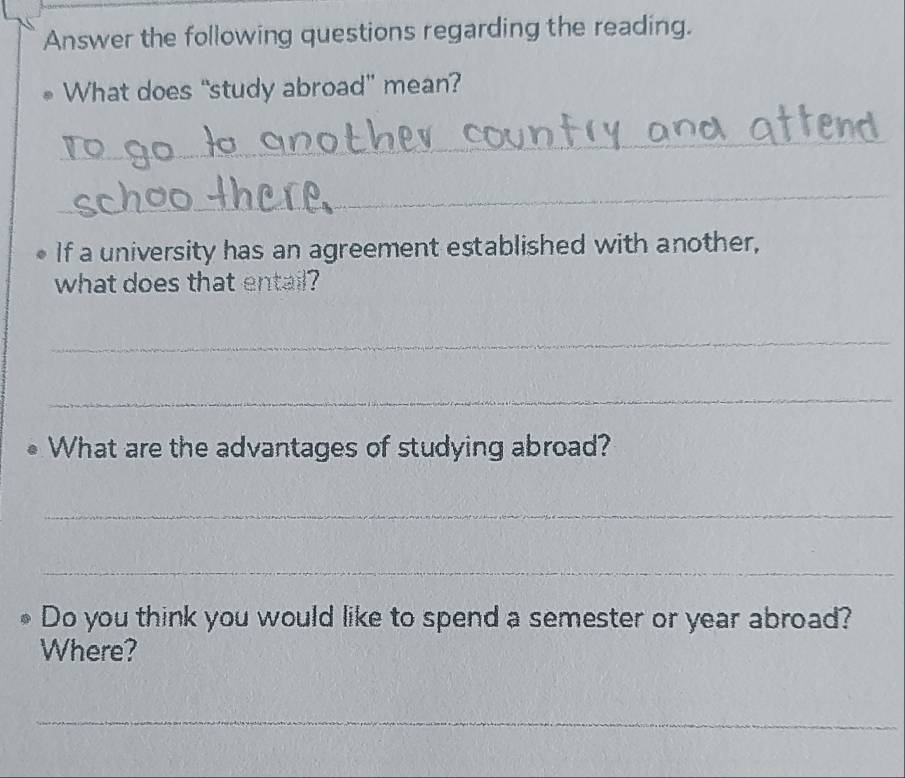 Answer the following questions regarding the reading. 
What does “study abroad” mean? 
_ 
_ 
If a university has an agreement established with another, 
what does that entail? 
_ 
_ 
What are the advantages of studying abroad? 
_ 
_ 
Do you think you would like to spend a semester or year abroad? 
Where? 
_