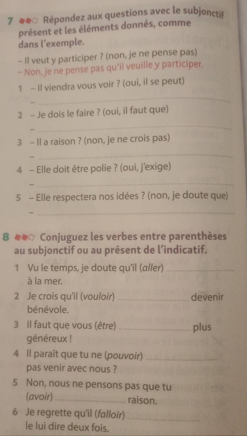 7 □ Répondez aux questions avec le subjonctif 
présent et les éléments donnés, comme 
dans l’exemple. 
- II veut y participer ? (non, je ne pense pas) 
- Non, je ne pense pas qu’il veuille y participer. 
1 - Il viendra vous voir ? (oui, il se peut) 

_ 
2 - Je dois le faire ? (oui, il faut que) 
_ 
3 - Il a raison ? (non, je ne crois pas) 
_ 
4 - Elle doit être polie ? (oui, j'exige) 
_ 
5 - Elle respectera nos idées ? (non, je doute que) 

_ 
8 Conjuguez les verbes entre parenthèses 
au subjonctif ou au présent de l’indicatif. 
1 Vu le temps, je doute qu’il (aller)_ 
à la mer. 
2 Je crois qu'il (vouloir) _devenir 
bénévole. 
3 Il faut que vous (être) _plus 
généreux ! 
4 Il paraît que tu ne (pouvoir)_ 
pas venir avec nous ? 
5 Non, nous ne pensons pas que tu 
(avoir) _raison. 
6 Je regrette qu'îil (falloir)_ 
le lui dire deux fois.