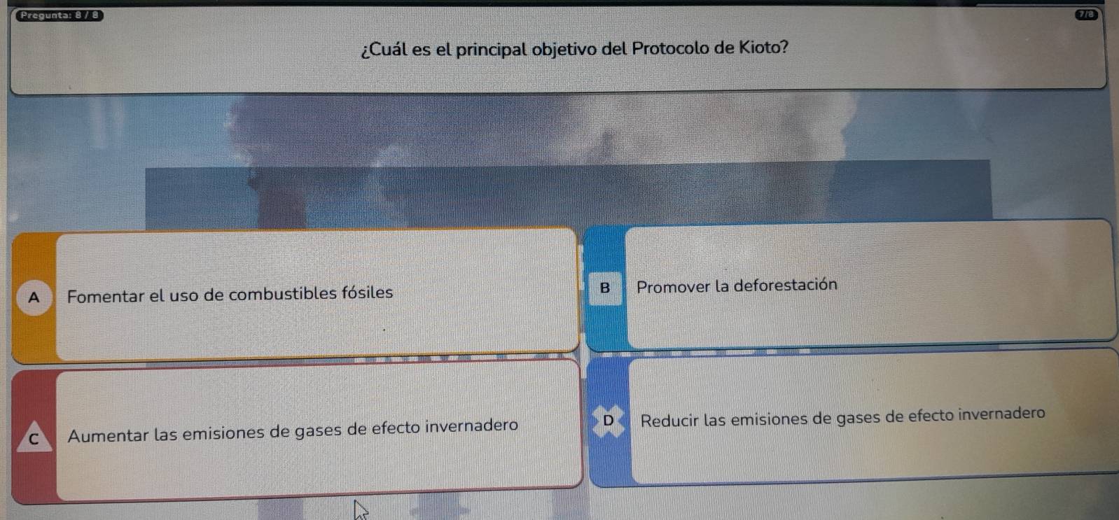 Pregunta: 8 / 8
¿Cuál es el principal objetivo del Protocolo de Kioto?
A Fomentar el uso de combustibles fósiles B Promover la deforestación
D
C Aumentar las emisiones de gases de efecto invernadero Reducir las emisiones de gases de efecto invernadero