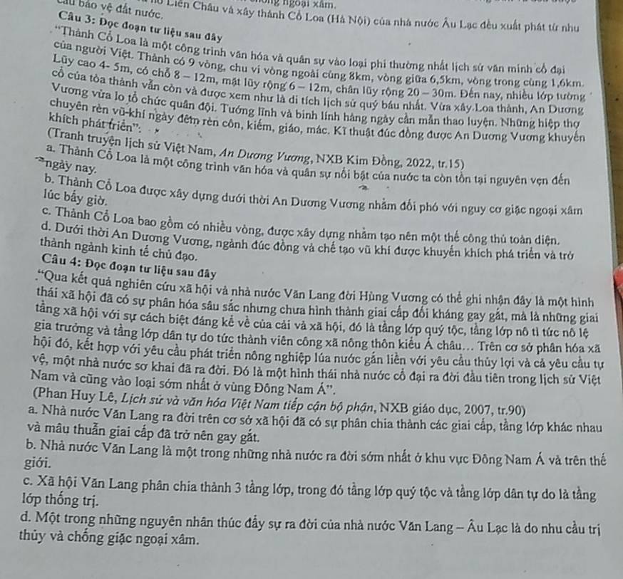 ng ngoại xâm.
al bảo vệ đất nước.
Ở Liên Châu và xây thành Cô Loa (Hà Nội) của nhà nước Âu Lạc đều xuất phát từ như
Câu 3: Đọc đoạn tư liệu sau đây
*Thành Cổ Loa là một công trình văn hóa và quân sự vào loại phi thường nhất lịch sử văn minh cổ đại
của người Việt. Thành có 9 vòng, chu vi vòng ngoài cùng 8km, vòng giữa 6,5km, vòng trong cùng 1,6km.
Lũy cao 4- 5m, có chỗ 8 - 12m, mật lũy rộng 6 - 12m, chân lũy rộng 20 - 30m. Đến nay, nhiều lớp tường
cổ của tòa thành vẫn còn và được xem như là di tích lịch sử quý bầu nhất. Vừa xây Loa thành, An Dương
Vương vừa lo tổ chức quân đội. Tướng lĩnh và binh lính hàng ngày cần mẫn thao luyện. Những hiệp thợ
chuyên rèn vũ-khí ngày đêm rèn côn, kiếm, giáo, mác. Kĩ thuật đúc đồng được An Dương Vương khuyển
khích phát triển'':×
(Tranh truyện lịch sử Việt Nam, An Dương Vương, NXB Kim Đồng, 2022, tr.15)
a. Thành Cổ Loa là một công trình văn hóa và quân sự nổi bật của nước ta còn tồn tại nguyên vẹn đến
ngày nay.
b. Thành Cổ Loa được xây dựng dưới thời An Dương Vương nhằm đổi phó với nguy cơ giặc ngoại xâm
lúc bấy giờ.
c. Thành Cổ Loa bao gồm có nhiều vòng, được xây dựng nhằm tạo nên một thế công thủ toàn diện.
d. Dưới thời An Dương Vương, ngành đúc đồng và chế tạo vũ khí được khuyến khích phá triển và trở
thành ngành kinh tế chủ đạo.
Câu 4: Đọc đoạn tư liệu sau đây
'Qua kết quả nghiên cứu xã hội và nhà nước Văn Lang đời Hùng Vương có thể ghi nhận đây là một hình
thái xã hội đã có sự phân hóa sâu sắc nhưng chưa hình thành giai cấp đổi kháng gay gắt, mà là những giai
tăng xã hội với sự cách biệt đáng kê về của cải và xã hội, đó là tảng lớp quý tộc, tằng lớp nô tỉ tức nô lệ
gia trưởng và tầng lớp dân tự do tức thành viên công xã nông thôn kiểu Á châu... Trên cơ sở phân hóa xã
hội đó, kết hợp với yêu cầu phát triển nông nghiệp lúa nước gắn liền với yêu cầu thủy lợi và cả yêu cầu tự
vệ, một nhà nước sơ khai đã ra đời. Đó là một hình thái nhà nước cổ đại ra đời đầu tiên trong lịch sử Việt
Nam và cũng vào loại sớm nhất ở vùng Đông Nam Á''.
(Phan Huy Lê, Lịch sử và văn hóa Việt Nam tiếp cận bộ phận, NXB giáo dục, 2007, tr.90)
a. Nhà nước Văn Lang ra đời trên cơ sở xã hội đã có sự phân chia thành các giai cấp, tầng lớp khác nhau
và mâu thuẫn giai cấp đã trở nên gay gắt.
b. Nhà nước Văn Lang là một trong những nhà nước ra đời sớm nhất ở khu vực Đông Nam Á và trên thế
giới.
c. Xã hội Văn Lang phân chia thành 3 tầng lớp, trong đó tầng lớp quý tộc và tầng lớp dân tự do là tầng
lớp thống trị.
d. Một trong những nguyên nhân thúc đầy sự ra đời của nhà nước Văn Lang - Âu Lạc là do nhu cầu trị
thủy và chống giặc ngoại xâm.