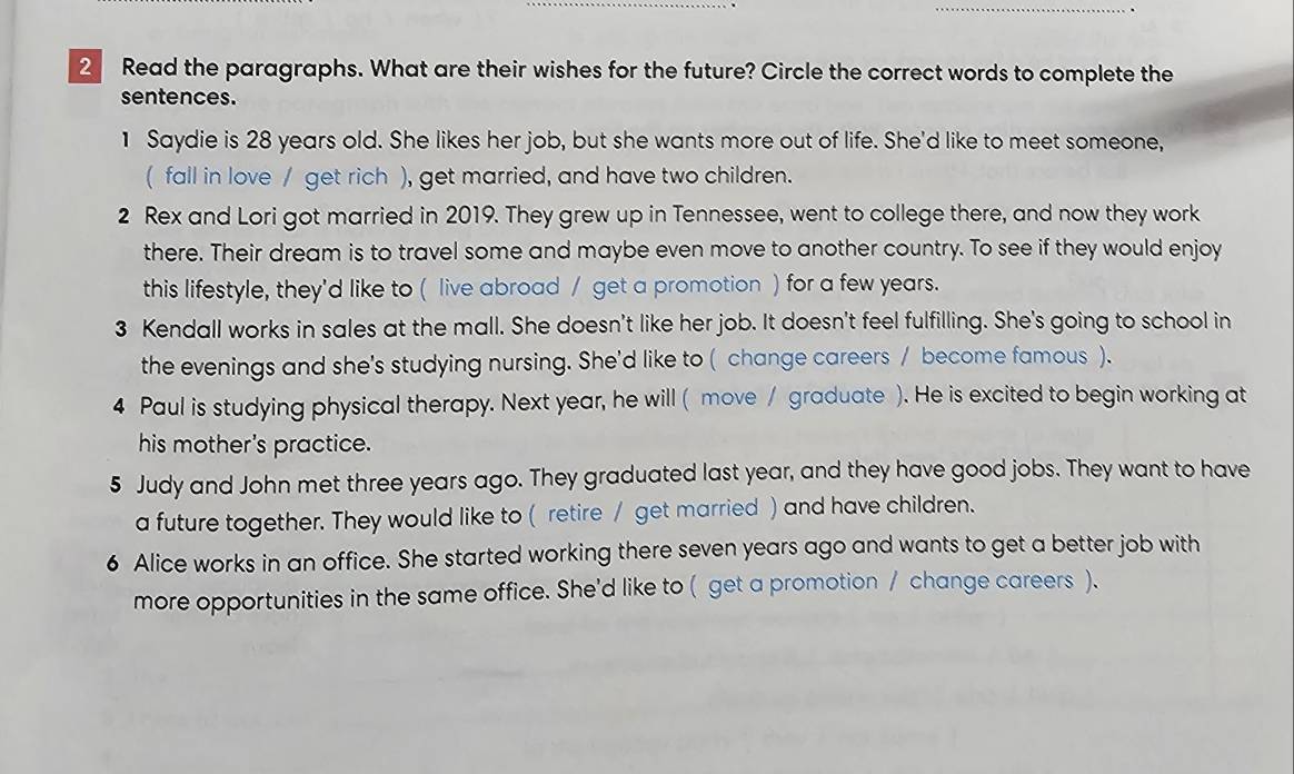 Read the paragraphs. What are their wishes for the future? Circle the correct words to complete the 
sentences. 
1 Saydie is 28 years old. She likes her job, but she wants more out of life. She'd like to meet someone, 
( fall in love / get rich ), get married, and have two children. 
2 Rex and Lori got married in 2019. They grew up in Tennessee, went to college there, and now they work 
there. Their dream is to travel some and maybe even move to another country. To see if they would enjoy 
this lifestyle, they'd like to ( live abroad / get a promotion ) for a few years. 
3 Kendall works in sales at the mall. She doesn't like her job. It doesn't feel fulfilling. She's going to school in 
the evenings and she's studying nursing. She'd like to ( change careers / become famous ). 
4 Paul is studying physical therapy. Next year, he will ( move / graduate ). He is excited to begin working at 
his mother's practice. 
5 Judy and John met three years ago. They graduated last year, and they have good jobs. They want to have 
a future together. They would like to ( retire / get married ) and have children. 
6 Alice works in an office. She started working there seven years ago and wants to get a better job with 
more opportunities in the same office. She'd like to ( get a promotion / change careers ).