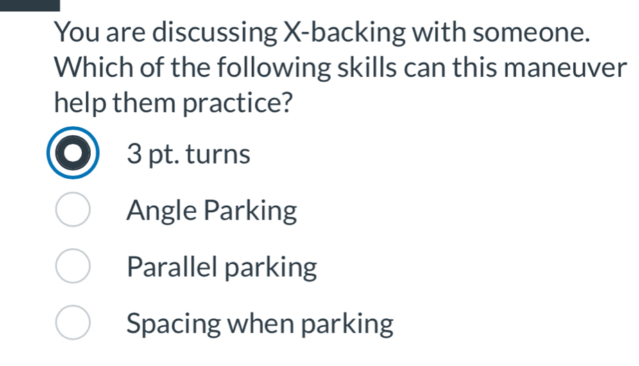 You are discussing X -backing with someone.
Which of the following skills can this maneuver
help them practice?
3 pt. turns
Angle Parking
Parallel parking
Spacing when parking