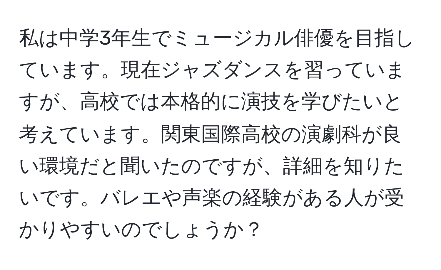 私は中学3年生でミュージカル俳優を目指しています。現在ジャズダンスを習っていますが、高校では本格的に演技を学びたいと考えています。関東国際高校の演劇科が良い環境だと聞いたのですが、詳細を知りたいです。バレエや声楽の経験がある人が受かりやすいのでしょうか？