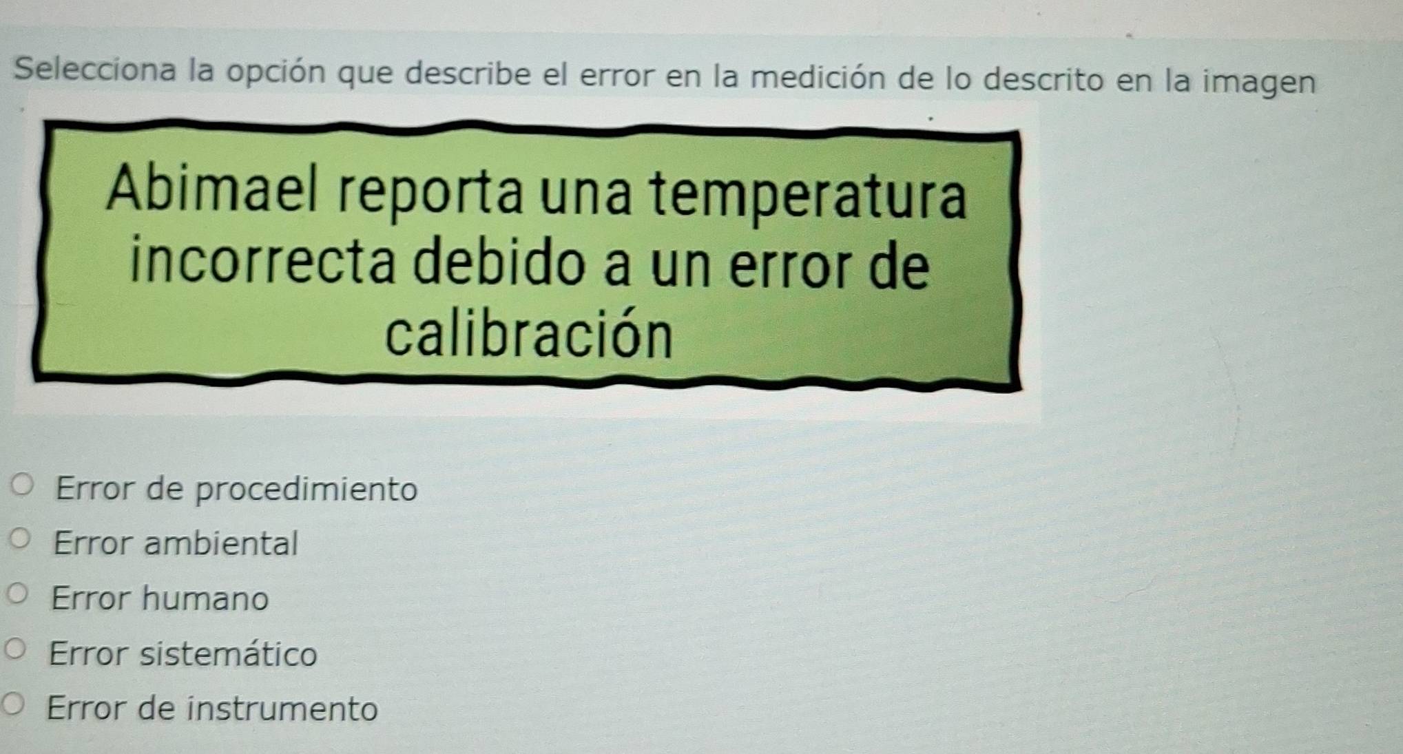 Selecciona la opción que describe el error en la medición de lo descrito en la imagen
Abimael reporta una temperatura
incorrecta debido a un error de
calibración
Error de procedimiento
Error ambiental
Error humano
Error sistemático
Error de instrumento