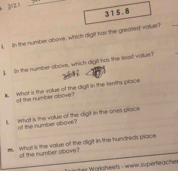 312.1
_
315.8
i. In the number above, which digit has the greatest value? 
j. In the number above, which digit has the least value? 
k. What is the value of the digit in the tenths place 
of the number above? 
I. What is the value of the digit in the ones place 
of the number above? 
m. What is the value of the digit in the hundreds place 
of the number above? 
acher Worksheets - www.superteache