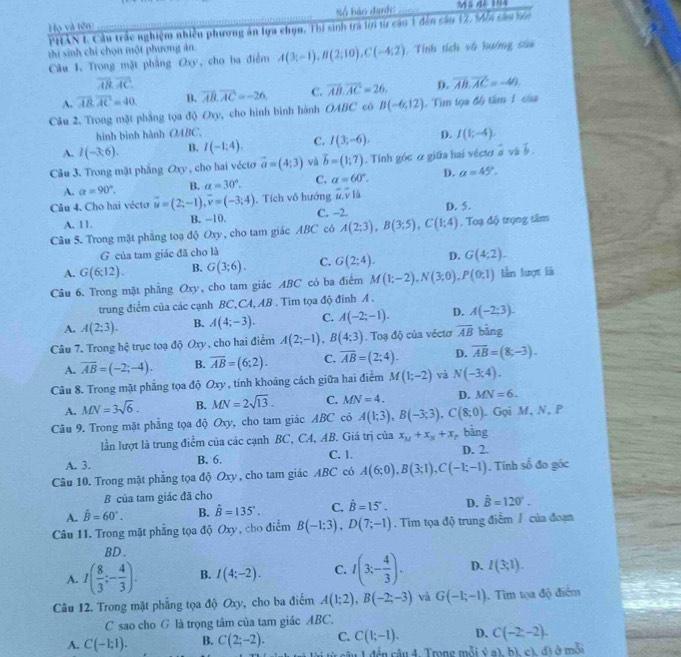 Số báo dardy:    
Họ và tên
PHAN 1 Cầu trắc nghiệm nhiều phương án lựa chọn, Thí sinh trá lớn từ cầu 1 đẫn câu 12, Mễn câu tên
thí sinh chỉ chọn một phương ăn
Câu 1. Trong mặt phầng Oxy , cho ba điểm A(3;-1),B(2;10),C(-4;2). Tính tích vô hướng sáa
overline AB,overline AC,
A. overline AB.overline AC=40 B. overline AB,overline AC=-26, C. overline AB.overline AC=26. D. overline AB.overline AC=-40
Câu 2. Trong mặt phẳng tọa độ Oxy, cho hình bình hành OABC có B(-6,12) Tìm tọa độ tâm 1 của
hình bình hành OABC
A. I(-3;6). B. I(-1:4). C. I(3;-6). D. I(1;-4).
Câu 3. Trong mặt phẳng6 2xy , cho hai vécto vector a=(4;3) vǎ vector b=(1;7). Tính góc ở giữa hai véctr à và à
A. a=90°. B. alpha =30°. C. alpha =60°. D. a=45°,
Câu 4. Cho hai vécto vector u=(2;-1),vector v=(-3;4) , Tích vô hướng overline u.overline v1dot u
A. 11. B. -10. C. -2. D. 5.
Câu 5. Trong mặt phẳng toạ độ Oxy , cho tam giác ABC có A(2;3),B(3;5),C(1;4). Toạ độ trọng tâm
G của tam giác đã cho là
A. G(6;12). B. G(3;6). C. G(2;4). D. G(4;2).
Câu 6. Trong mặt phẳng Oxy, cho tam giác ABC có ba điểm M(1;-2),N(3;0),P(0;1) lần lượt là
trung điểm của các cạnh BC,CA, AB . Tim tọa độ đinh A .
A. A(2;3). B. A(4;-3). C. A(-2;-1). D. A(-2;3).
Câu 7. Trong hệ trục toạ độ Oxy , cho hai điểm A(2;-1),B(4;3). Toạ độ của véctơ overline AB bàng
A. overline AB=(-2;-4). B. overline AB=(6;2). C. overline AB=(2;4). D. overline AB=(8;-3).
Câu 8. Trong mặt phẳng tọa độ Oxy , tính khoảng cách giữa hai điểm M(1;-2) và N(-3;4).
A. MN=3sqrt(6). B. MN=2sqrt(13). C. MN=4. D. MN=6.
Câu 9. Trong mặt phẳng tọa độ Oxy, cho tam giác ABC có A(1;3),B(-3;3),C(8;0). Gọi M, N, P
lần lượt là trung điểm của các cạnh BC, CA, AB. Giá trị của x_M+x_N+x bāng
A. 3. B. 6. C. 1. D. 2.
Câu 10. Trong mặt phẳng tọa độ Oxy , cho tam giác ABC có A(6;0),B(3;1),C(-1;-1). Tính số đo góc
B của tam giác đã cho
A. hat B=60°. B. hat B=135°. C. vector B=15°. D. hat B=120°.
Câu 11. Trong mặt phẳng tọa độ Oxy , cho điểm B(-1;3),D(7;-1). Tìm tọa độ trung điểm / của đoạn
BD.
A. I( 8/3 ;- 4/3 ). B. I(4;-2). C. I(3;- 4/3 ). D. I(3;1).
Câu 12. Trong mặt phẳng tọa độ Oxy, cho ba điểm A(1;2),B(-2;-3) và G(-1;-1). Tim tọa độ điểm
C sao cho G là trọng tâm của tam giác ABC.
A. C(-1;1). B. C(2;-2). C. C(1;-1). D. C(-2;-2).
1 1đến cầu 4. Trong mỗi ý a), bì, cì, đã ở mỗi