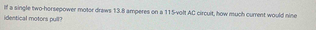 If a single two-horsepower motor draws 13.8 amperes on a 115-volt AC circuit, how much current would nine 
identical motors pull?