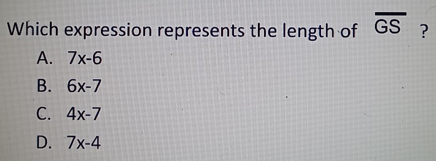 Which expression represents the length of overline GS ?
A. 7x-6
B. 6x-7
C. 4x-7
D. 7x-4