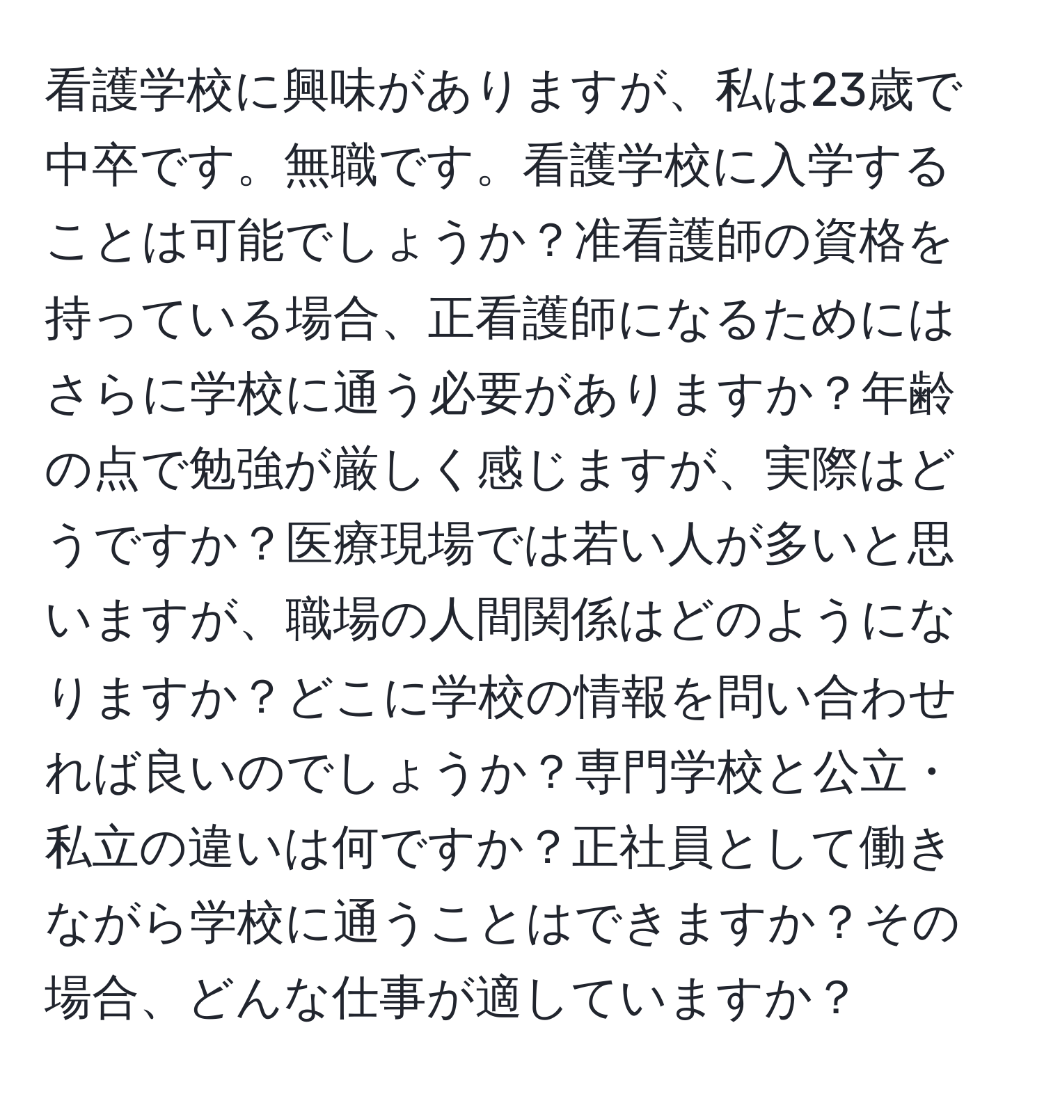 看護学校に興味がありますが、私は23歳で中卒です。無職です。看護学校に入学することは可能でしょうか？准看護師の資格を持っている場合、正看護師になるためにはさらに学校に通う必要がありますか？年齢の点で勉強が厳しく感じますが、実際はどうですか？医療現場では若い人が多いと思いますが、職場の人間関係はどのようになりますか？どこに学校の情報を問い合わせれば良いのでしょうか？専門学校と公立・私立の違いは何ですか？正社員として働きながら学校に通うことはできますか？その場合、どんな仕事が適していますか？