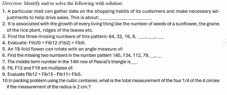 Direction: Identify and/or solve the following with solution: 
1. A particular mall can gather data on the shopping habits of its customers and make necessary ad- 
justments to help drive sales. This is about:_ 
2. It is associated with the growth of every living thing like the number of seeds of a sunflower, the grains 
of the rice plant, ridges of the leaves etc. 
3. Find the three missing numbers of this pattern: 64, 32, 16, 8, _'_ '_ 
4. Evaluate: Fib20 + Fi b12(Fib2)/ Fib5. 
5. An 18 -fold flower can rotate with an angle measure of: 
6. Find the missing two numbers in the number pattern 145, 134, 112, 79,_ 
_ 
7. The middle term number in the 14th row of Pascal’s triangle is_ 
8. F6, F12 and F18 are multiples of: 
9. Evaluate Fib1 12+Fib15-Fib 11/ Fib5. 
10.In packing problem using the cubic container, what is the total measurement of the four 1/4 of the 4 circles 
if the measurement of the radius is 2 cm.?