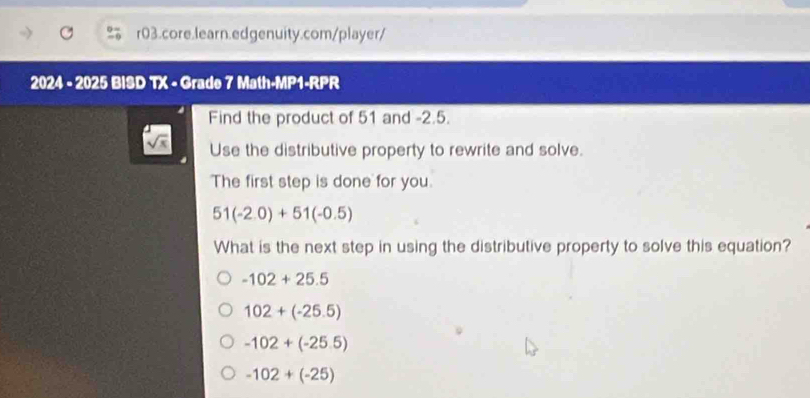 2024 - 2025 BISD TX - Grade 7 Math-MP1-RPR
Find the product of 51 and -2.5.
Use the distributive property to rewrite and solve.
The first step is done for you.
51(-2.0)+51(-0.5)
What is the next step in using the distributive property to solve this equation?
-102+25.5
102+(-25.5)
-102+(-25.5)
-102+(-25)