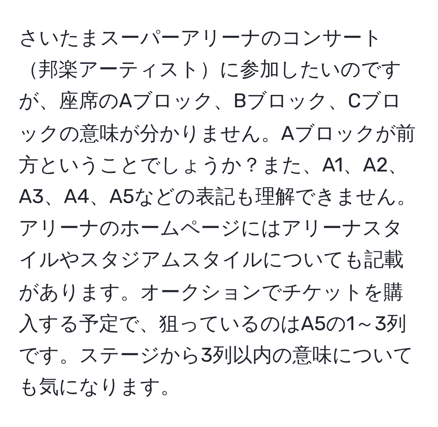 さいたまスーパーアリーナのコンサート邦楽アーティストに参加したいのですが、座席のAブロック、Bブロック、Cブロックの意味が分かりません。Aブロックが前方ということでしょうか？また、A1、A2、A3、A4、A5などの表記も理解できません。アリーナのホームページにはアリーナスタイルやスタジアムスタイルについても記載があります。オークションでチケットを購入する予定で、狙っているのはA5の1～3列です。ステージから3列以内の意味についても気になります。