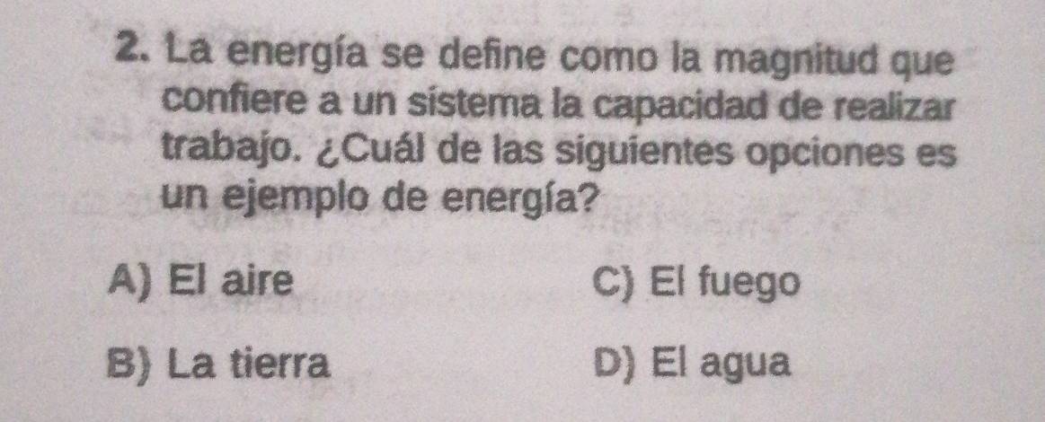 La energía se define como la magnitud que
confiere a un sistema la capacidad de realizar
trabajo. ¿Cuál de las siguientes opciones es
un ejemplo de energía?
A) El aire C) El fuego
B) La tierra D) El agua