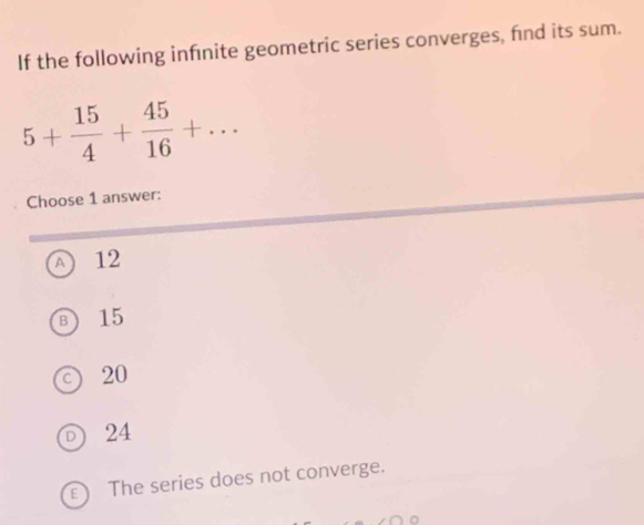 If the following infinite geometric series converges, fnd its sum.
5+ 15/4 + 45/16 +... 
Choose 1 answer:
A 12
15
20
24
) The series does not converge.
n