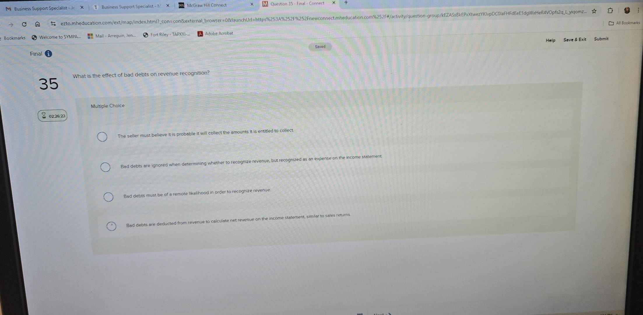 Business Support Specialist - Je ↑ Business Support Specialist - M McGraw Hill Connect M Question 35 - Final - Connect
ezto.mheducation.com/ext/map/index.html?_con=con&external_browser=0&launchUrl=https%253A%252F%252Fnewconnect.mheducation.com%252F#/activity/question-group/kEZASs8kEPvXtwezYKlvpDC0laFHFdEeE1dgWxHeR4VOpfs2q_L_yiqomz...
□ All Bookmarks
Bookmarks Welcome to SYMPA. Mail - Arreguin, Jen.. Adobe Acrobat
Help Save & Exit Submit
Saved
Final
What is the effect of bad debts on revenue recognition?
35
Multiple Choice
& 02:26:23
The seller must believe it is probable it will collect the amounts it is entitled to collect.
Bad debts are ignored when determining whether to recognize revenue, but recognized as an expense on the income statement.
Bad debts must be of a remote likelihood in order to recognize revenue
Bad debts are deducted from revenue to calculate net revenue on the income statement, similar to sales returns.