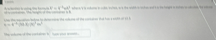 A scientist is using the formula b^5=4^(-7)H^3 where V is volume in cubic inches, w is the width in inches and h is the height in inches to calculsts the sodue 
of a container. The height of the container is B. 
Use the equation below to determine the volume of the container that has a width of 52.3.
v=4^(-2)(sen 3)(8)^4in^3
The volume of the continer i type your answer...