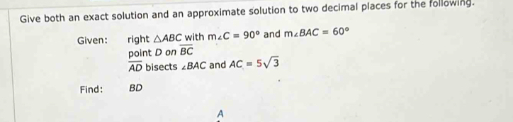 Give both an exact solution and an approximate solution to two decimal places for the following. 
Given: right △ ABC with m∠ C=90° and m∠ BAC=60°
point D on overline BC
overline AD bisects ∠ BAC and AC=5sqrt(3)
Find: BD
A