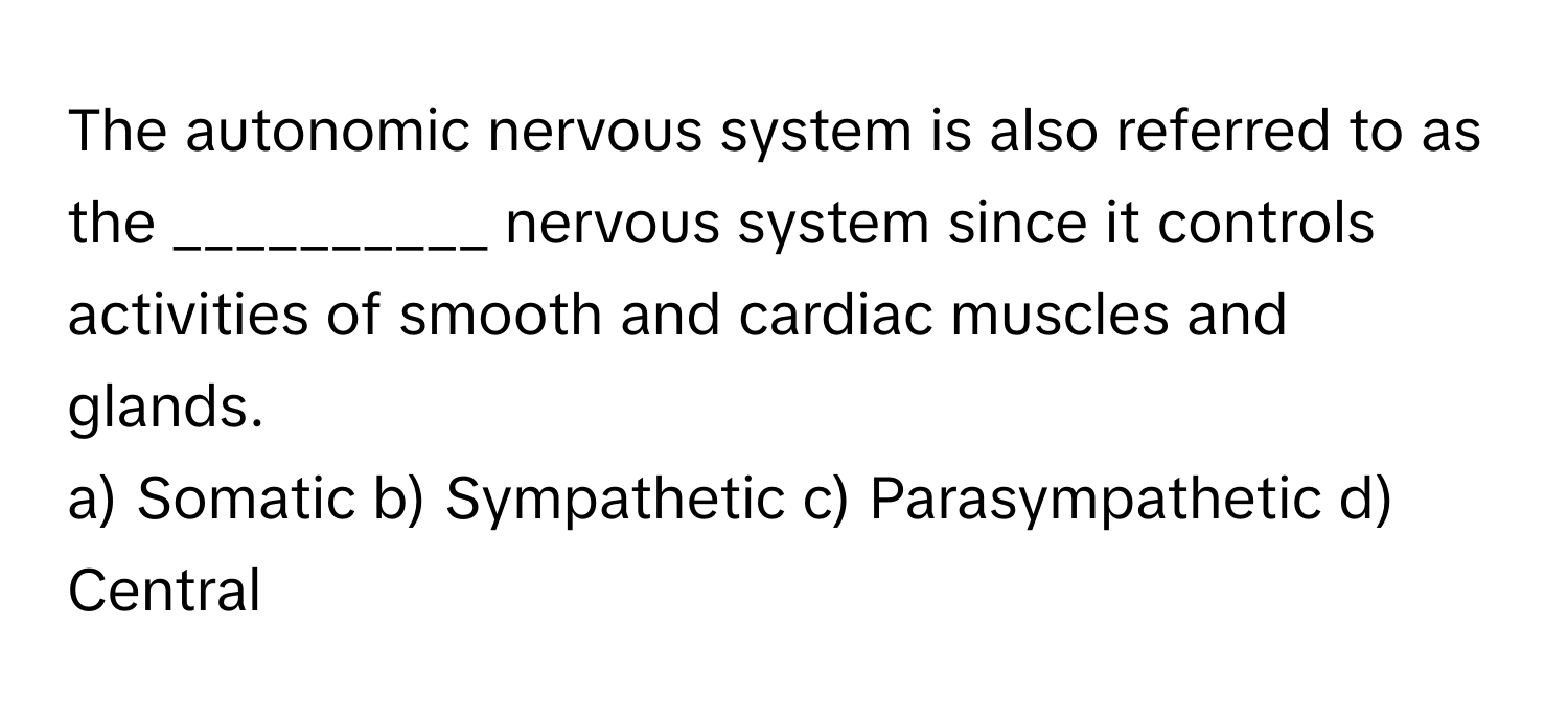 The autonomic nervous system is also referred to as the __________ nervous system since it controls activities of smooth and cardiac muscles and glands.

a) Somatic b) Sympathetic c) Parasympathetic d) Central