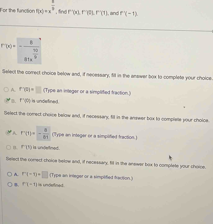 For the function f(x)=x^(frac 8)9 , find f''(x), f''(0), f''(1) , and f''(-1).
f'(x)=-frac 881x^(frac 10)9
Select the correct choice below and, if necessary, fill in the answer box to complete your choice.
A. f''(0)=□ (Type an integer or a simplified fraction.)
B. f''(0) is undefined.
Select the correct choice below and, if necessary, fill in the answer box to complete your choice.
A. f''(1)=- 8/81  (Type an integer or a simplified fraction.)
B. f''(1) is undefined.
Select the correct choice below and, if necessary, fill in the answer box to complete your choice.
A. f''(-1)=□ (Type an integer or a simplified fraction.)
B. f''(-1) is undefined.