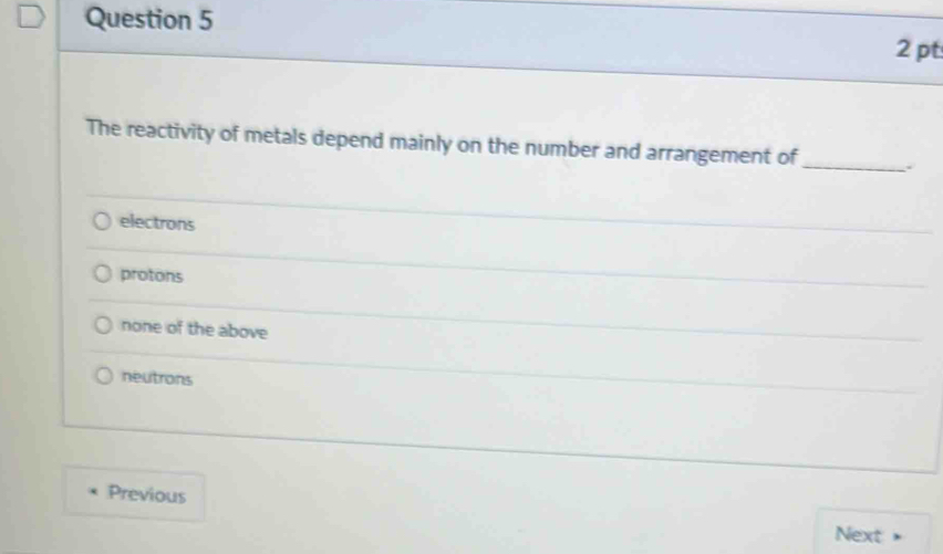 The reactivity of metals depend mainly on the number and arrangement of _.
electrons
protons
none of the above
neutrons
Previous
Next .