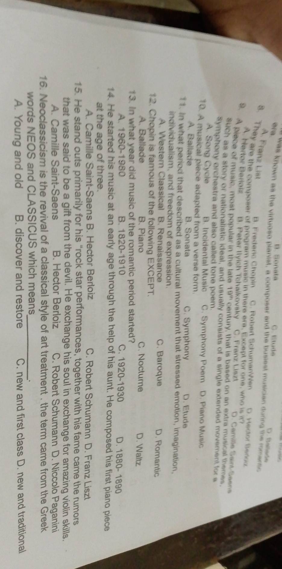 B. Sonata C. Étude
D. Sallade
era was known as the virtuoso pianist, a composer and the busiest musician during the romentic
A. Franz List
B. Frederic Chopin C. Robert SchumanWen D. Hector Berloiz
8. They are the composer of program music in there era, Except for one, who is it
A. Hertor Berloiz B. Peter llyich Tchaikovsky C. Franz Liszt D. Camille Saint-Saens
9. A piece of music, most popular in the late 19^(th) century, that is based on an extra musical themes.
such as a story or nationalistic ideal, and usually consists of a single extended movement for e
symphony orchestra and also called tone poem.
A. Song Cycle B. Incidental Music C. Symphony Poem D. Piano Music
10. A musical piece adapted from a verse form.
A. Ballade B. Sonata C. Symphony
D. Etude
11. In what period that described as a cultural movement that stressed emotion, imagination,
individualism, and freedom of expression.
A. Wester Classical B. Renaissance C. Baroque D. Romantic
12. Chopin is famous of the following EXCEPT.
A. Ballade B. Piano C. Nocturne D. Waltz
13. In what year did music of the romantic period started?
A. 1960-1980 B. 1820-1910 C. 1920-1930 D. 1880- 1890
14. He started his music at an early age through the help of his aunt. He composed his first piano piece
at the age of three.
A. Camille Saint-Saens B. Hector Berloiz C. Robert Schumann D. Franz Liszt
15. He stand outs primarily for his “rock star performances, together with his fame came the rumors
that was said to be a gift from the devil. He exchange his soul in exchange for amazing violin skills.
A. Camille Saint-Saens B. Hector Berloiz C. Robert Schumann D. Niccolo Paganini
16. Neoclassicism is the revival of a classical style of art treatment . the term came from the Greek
words NEOS and CLASSICUS which means_
、
A. Young and old B. discover and restore C. new and first class D. new and traditional