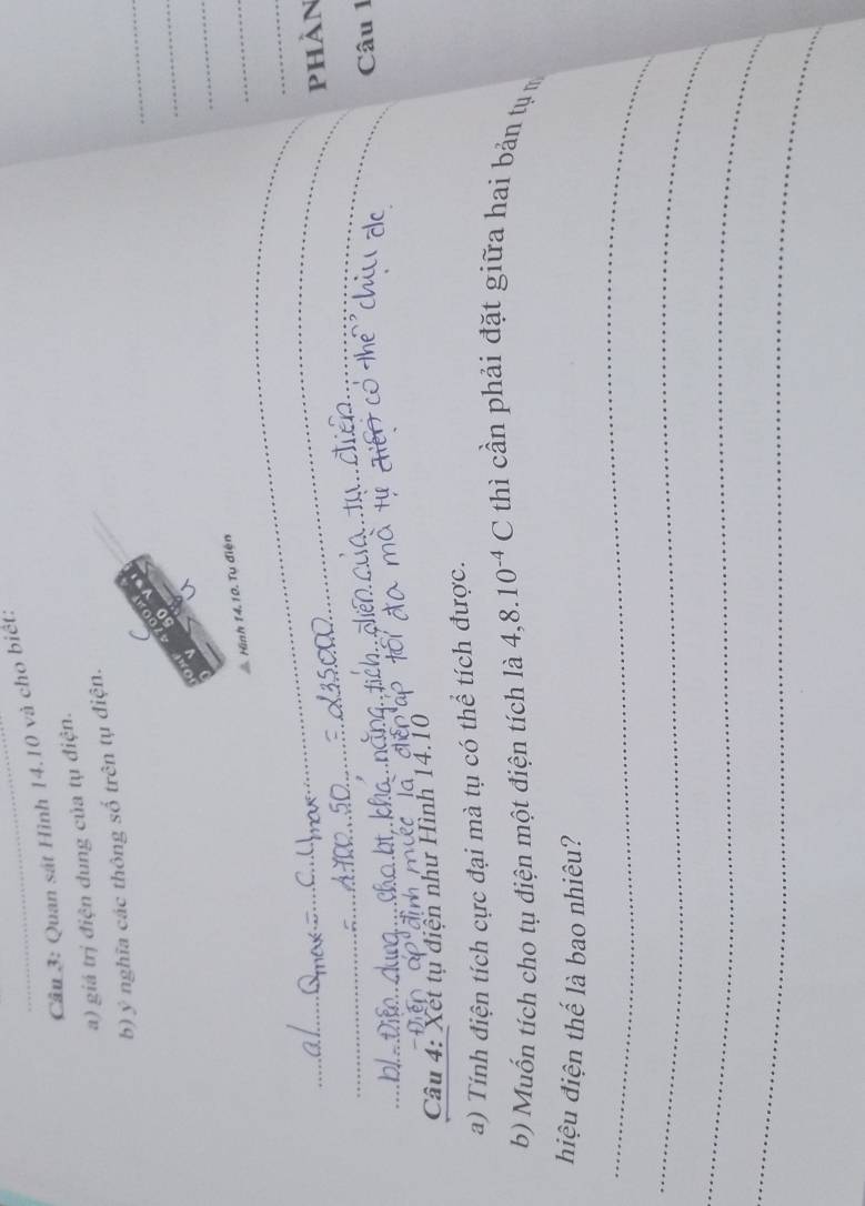 Quan sát Hình 14.10 và cho biết: 
a) giá trị điện dung của tụ điện. 
_ 
b) ý nghĩa các thông số trên tụ điện. 

_ 
_ 
“ 
Hình 14.10. Tu điện 
_ 
_ 
_ 
phản 
Câu 1 
Câu 4: Xet tụ điện như Hình 14.10 
a) Tính điện tích cực đại mà tụ có thể tích được. 
b) Muốn tích cho tụ điện một điện tích là 4, 8.10^(-4)C thì cần phải đặt giữa hai bản tụ 
hiệu điện thế là bao nhiêu? 
_ 
_ 
_ 
_