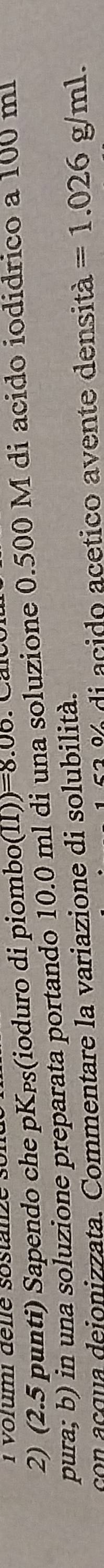 Vorumi déne sostanze s 
2) (2.5 punti) Sapendo che pKps(ioduro di piombo( (11))=8.06
pura; b) in una soluzione preparata portando 10.0 ml di una soluzione 0.500 M di acido iodidrico a 100 m
con acqua dejonizzata. Commentare la variazione di solubilità. 
2 di acido acetico avente densità =1.026g/ml.