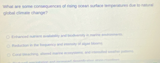 What are some consequences of rising ocean surface temperatures due to natural
global climate change?
Enhanced nutrient availability and biodiversity in marine environments.
Reduction in the frequency and intensity of algae blooms.
Coral bleaching, altered marine ecosystems, and intensified weather pattems.
eciniation and increas ed desertification alonn ch aslnes