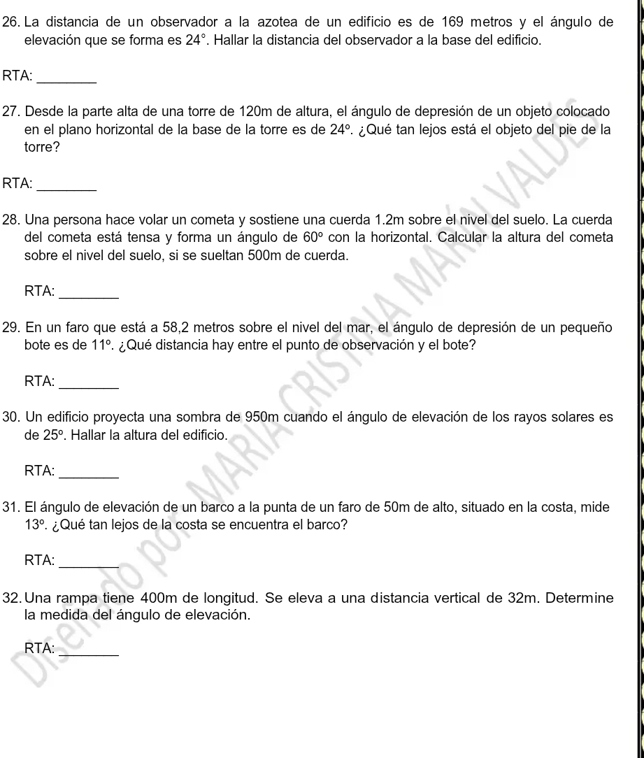 La distancia de un observador a la azotea de un edificio es de 169 metros y el ángulo de 
elevación que se forma es 24°. Hallar la distancia del observador a la base del edificio. 
RTA:_ 
27. Desde la parte alta de una torre de 120m de altura, el ángulo de depresión de un objeto colocado 
en el plano horizontal de la base de la torre es de 24° ¿ Qué tan lejos está el objeto del pie de la 
torre? 
RTA: 
_ 
28. Una persona hace volar un cometa y sostiene una cuerda 1.2m sobre el nivel del suelo. La cuerda 
del cometa está tensa y forma un ángulo de 60° con la horizontal. Calcular la altura del cometa 
sobre el nivel del suelo, si se sueltan 500m de cuerda. 
RTA:_ 
29. En un faro que está a 58,2 metros sobre el nivel del mar, el ángulo de depresión de un pequeño 
bote es de 11° ¿ Qué distancia hay entre el punto de observación y el bote? 
RTA:_ 
30. Un edificio proyecta una sombra de 950m cuando el ángulo de elevación de los rayos solares es 
de 25°. Hallar la altura del edificio. 
RTA:_ 
31. El ángulo de elevación de un barco a la punta de un faro de 50m de alto, situado en la costa, mide
13° ¿Qué tan lejos de la costa se encuentra el barco? 
RTA:_ 
32. Una rampa tiene 400m de longitud. Se eleva a una distancia vertical de 32m. Determine 
la medida del ángulo de elevación. 
_ 
RTA: