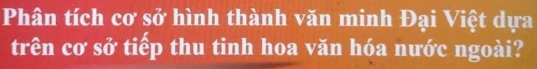 Phân tích cơ sở hình thành văn minh Đại Việt dựa 
trên cơ sở tiếp thu tinh hoa văn hóa nước ngoài?