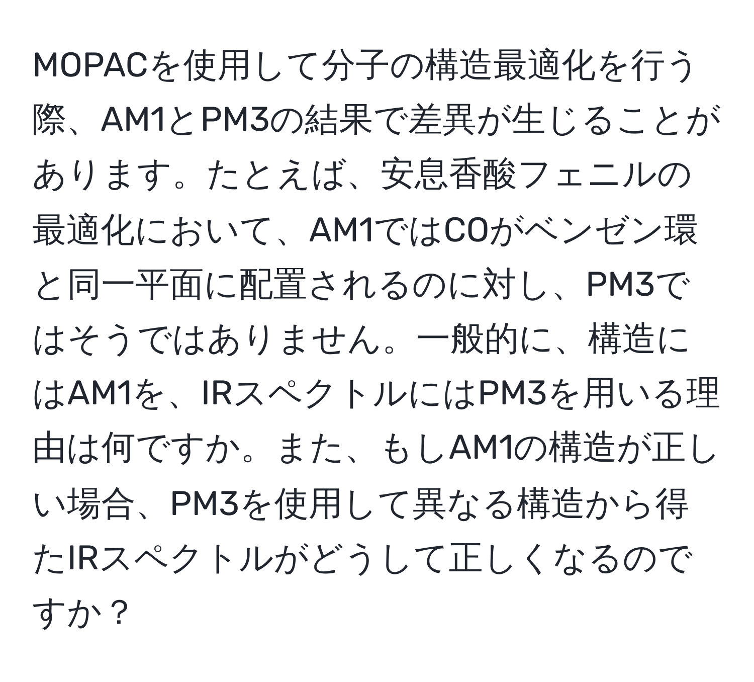 MOPACを使用して分子の構造最適化を行う際、AM1とPM3の結果で差異が生じることがあります。たとえば、安息香酸フェニルの最適化において、AM1ではCOがベンゼン環と同一平面に配置されるのに対し、PM3ではそうではありません。一般的に、構造にはAM1を、IRスペクトルにはPM3を用いる理由は何ですか。また、もしAM1の構造が正しい場合、PM3を使用して異なる構造から得たIRスペクトルがどうして正しくなるのですか？