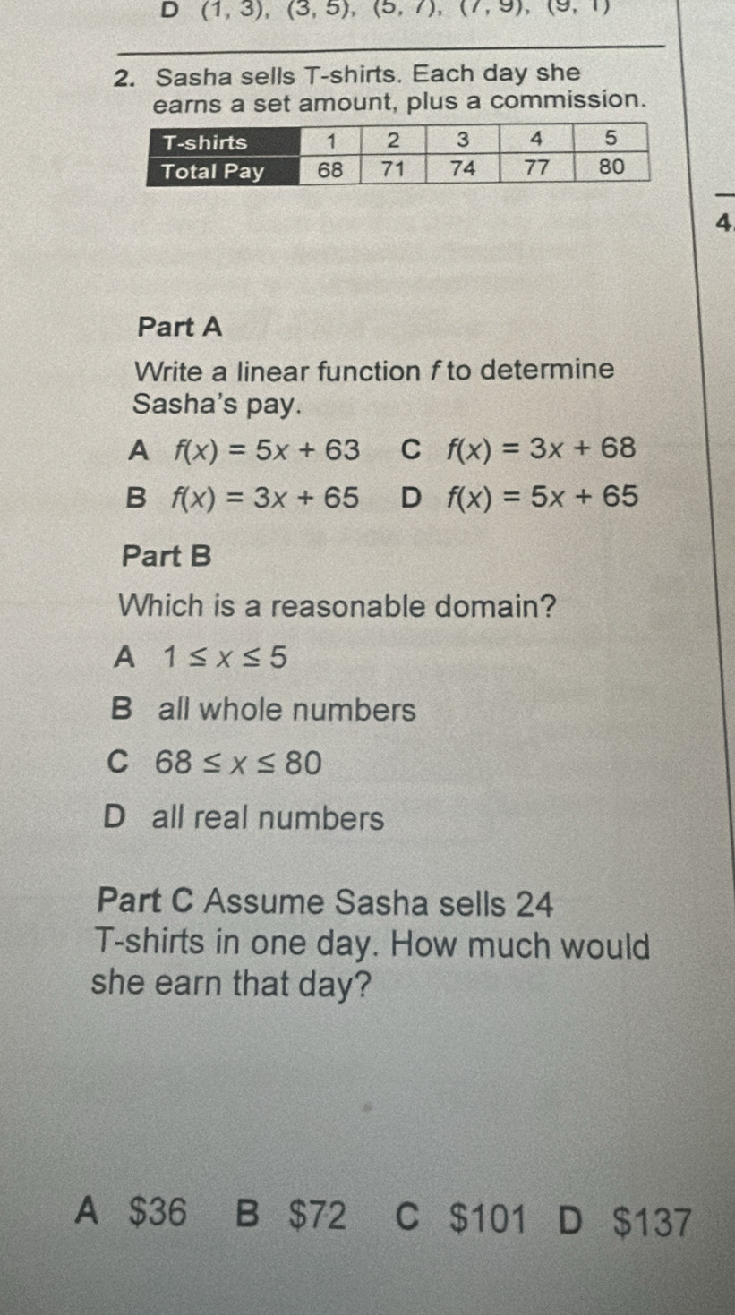 (1,3),(3,5),(5,7), (7,9), (9,1)
_
2. Sasha sells T-shirts. Each day she
earns a set amount, plus a commission.
4
Part A
Write a linear function f to determine
Sasha's pay.
A f(x)=5x+63 C f(x)=3x+68
B f(x)=3x+65 D f(x)=5x+65
Part B
Which is a reasonable domain?
A 1≤ x≤ 5
B all whole numbers
C 68≤ x≤ 80
D all real numbers
Part C Assume Sasha sells 24
T-shirts in one day. How much would
she earn that day?
A $36 B $72 C $101 D $137