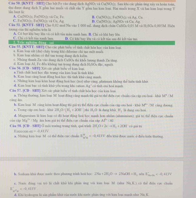 [KNTT - SBT] Cho bột Fe vào dung dịch AgNO_3 và Cu(NO_3)_2 2. Sau khi các phản ứng xảy ra hoàn toàn,
thu được dung dịch X gồm hai muối và chất rần Y gồm hai kim loại. Hai muối trong X và hai kim loại trong Y
lần lượt là:
A. Cu(NO_3)_2;Fe(NO_3)_2 và Cu; Fe. B. Cu(NO_3)_2;Fe(NO_3) 2 và Ag,Cu.
C. Fe(NO_3)_2;Fe(NO_3) ở và Cu, Ag. D. Cu(NO_3)_2 AgNO_3 và Cu,Ag.
Câu 51. [KNTT- SBT] Cho 0,02 mol Na vào 1 000 mL dung dịch chứa CuSO_4 0.05M và H_2SO_40,005M Hiện
tượng của thí nghiệm trên là
A. Có bọt khi bay lên và có kết tủa màu xanh lam. B. Chỉ có khi bay lên.
C. Chỉ có kết tủa xanh lam. D. Có khi bay lên và có kết tủa sau đó kết tủa tan.
2. Trắc nghiệm đúng - sai
Câu 55. [KNTT- SBT] Cho các phát biểu về tỉnh chất hóa học của kim loại.
a. Kim loại sắt (dư) chảy trong khi chlorine chỉ tạo một muồi.
b. Kim loại nhôm có thể tan trong dung dịch kiểm.
c. Nhúng thanh Zn vào dung dịch CuSO4 thì khổi lượng thanh Zn tăng.
d. Kim loại Al, Fe đều không tan trong dung dịch H₂SO4 đặc, nguội.
Câu 56. [CD - SBT] Xét các phát biểu về kim loại.
a.Tinh chất hoá học đặc trưng của kim loại là tính khử.
b. Kim loại cảng hoạt động hoá học thì tinh khử cảng mạnh.
c. Những kim loại kém hoạt động hoá học (trơ) như vàng, platinum không thể hiện tinh khử.
d. Kim loại bạc có tỉnh khủ yếu trong khi cation Ag* có tỉnh oxi hoá mạnh.
Câu 57. [CD - SBT] Xét các phát biểu về tính chất hỏa học của kim loại.
a. Thông thường, kim loại M hoạt động cảng mạnh thì giá trị thể điện cực chuẩn của cặp oxi hoá - khử M^n/M
càng âm
b. Kim loại M càng kém hoạt động thì giá trị thể điện cực chuẩn của cặp oxi hoá - khử M^(s+) /M càng dương.
c. Trong cặp oxi hoá - khử 2H_2O/(H_2+2OH^-) thì H_2O là dạng khủ H_2 là dạng oxi hoá.
d. Magnesium là kim loại có độ hoạt động hoá học mạnh hơn nhôm (aluminium), giá trị thể điện cực chuẩn
của cặp Mg^(2+)/Mg âm hơn giá trị thể điện cực chuẩn của cặp Al^(3+)/Al.
Câu 58. [CD - SBT] Ở môi trường trung tính, quá trình 2H_2O+2eto H_2+2OH^- có giá trị
E2h2o/2oh +H2 =-0.413V.
a. Những kim loại M có thể điện cực chuẩn E_(M'M)^M đều khử được nước ở điều kiện thường.
b. Sodium khử được nước theo phương trình hoá học: 2Na+2H_2Oto 2NaOH+H_2 nên E_(Xa+Xa)°
c. Nước đóng vai trò là chất khử khi phản ứng với kim loại M (như Na,K) có thể điện cực chuẩn
E_(M'M)°
d. Khí hydrogen là sản phẩm khử của nước khi nước phản ứng với kim loại mạnh như Na, K .