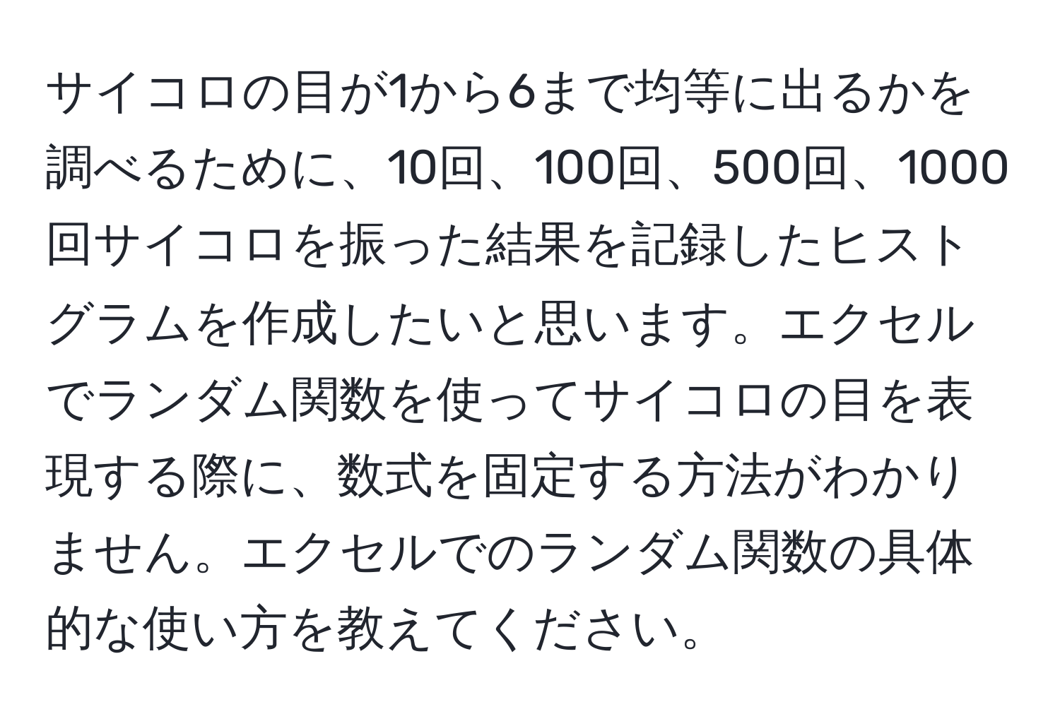 サイコロの目が1から6まで均等に出るかを調べるために、10回、100回、500回、1000回サイコロを振った結果を記録したヒストグラムを作成したいと思います。エクセルでランダム関数を使ってサイコロの目を表現する際に、数式を固定する方法がわかりません。エクセルでのランダム関数の具体的な使い方を教えてください。