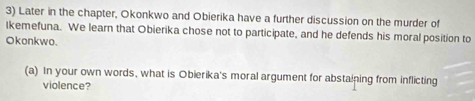 Later in the chapter, Okonkwo and Obierika have a further discussion on the murder of 
Ikemefuna. We learn that Obierika chose not to participate, and he defends his moral position to 
Okonkwo. 
(a) In your own words, what is Obierika's moral argument for abstaining from inflicting 
violence?