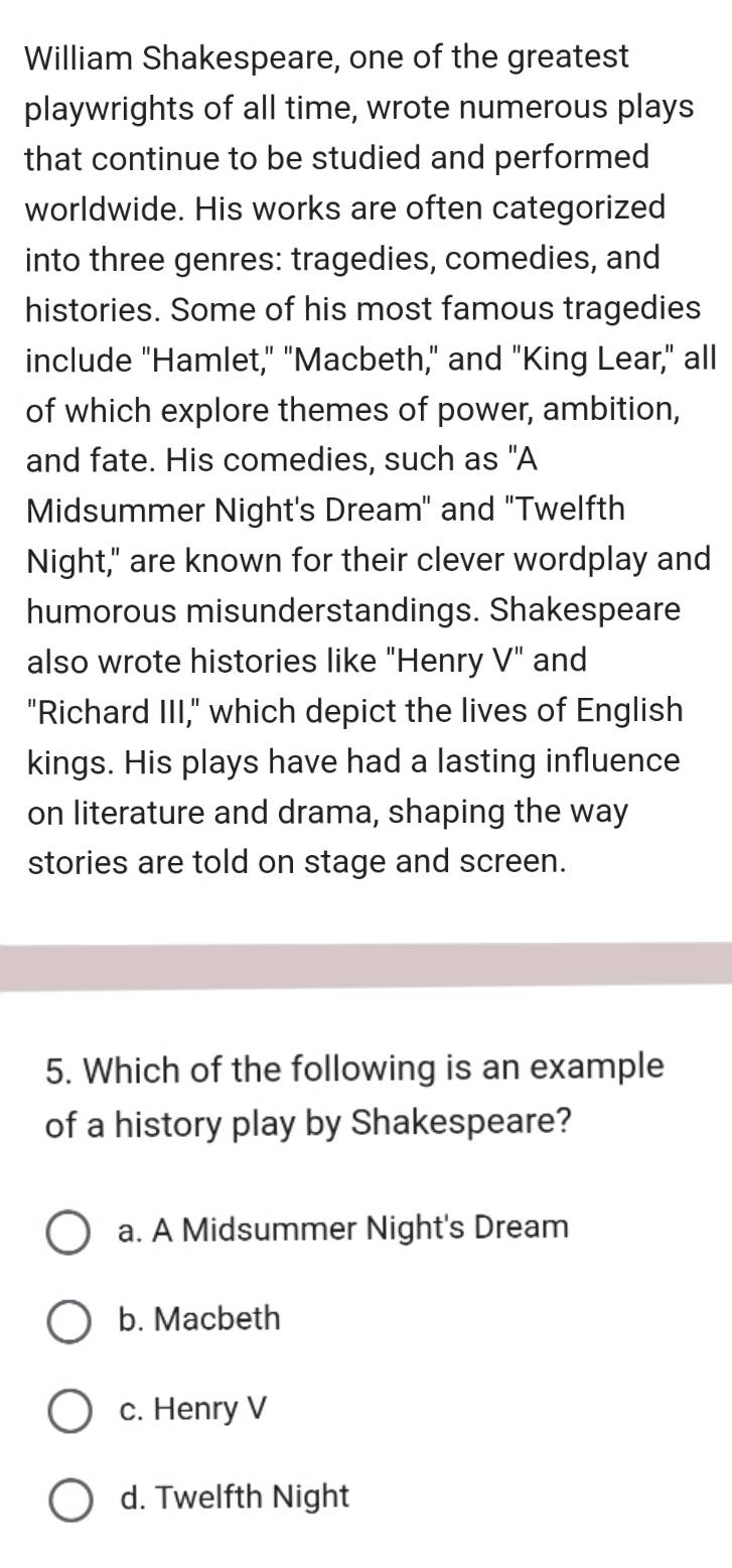 William Shakespeare, one of the greatest
playwrights of all time, wrote numerous plays
that continue to be studied and performed
worldwide. His works are often categorized
into three genres: tragedies, comedies, and
histories. Some of his most famous tragedies
include "Hamlet," "Macbeth," and "King Lear," all
of which explore themes of power, ambition,
and fate. His comedies, such as "A
Midsummer Night's Dream" and "Twelfth
Night," are known for their clever wordplay and
humorous misunderstandings. Shakespeare
also wrote histories like "Henry V" and
"Richard III," which depict the lives of English
kings. His plays have had a lasting influence
on literature and drama, shaping the way
stories are told on stage and screen.
5. Which of the following is an example
of a history play by Shakespeare?
a. A Midsummer Night's Dream
b. Macbeth
c. Henry V
d. Twelfth Night