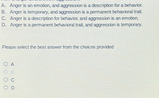 A. Anger is an emotion, and aggression is a description for a behavior.
B. Anger is temporary, and aggression is a permanent behavioral trait.
C. Anger is a description for behavior, and aggression is an emotion.
D. Anger is a permanent behavioral trait, and aggression is temporary.
Please select the best answer from the choices provided
A
B
C
D