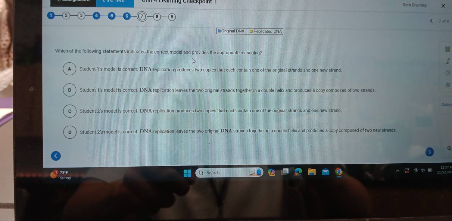 Leaming Checkpoint 1 Sam Brumley ×
2
7 8
< 7 of 9
■ Original DNA Replicated DNA
Which of the following statements indicates the correct model and provides the appropriate reasoning?
A ) Student 1’s model is correct. DNA replication produces two copies that each contain one of the original strands and one new strand.
B ) Student 1's model is correct. DNA replication leaves the two original strands together in a double helix and produces a copy composed of two strands.
c ) Student 2's model is correct. DNA replication produces two copies that each contain one of the original strands and one new strand.
D ) Student 2's model is correct. DNA replication leaves the two original DNA strands together in a double helix and produces a copy composed of two new strands
73°F Search
Sunny