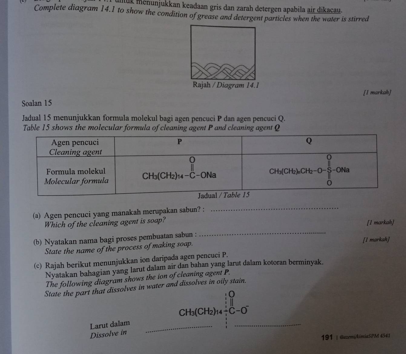 ulltuk menunjukkan keadaan gris dan zarah detergen apabila air dikacau.
Complete diagram 14.1 to show the condition of grease and detergent particles when the water is stirred
Rajah / Diagram 14.1
[l markah]
Soalan 15
Jadual 15 menunjukkan formula molekul bagi agen pencuci P dan agen pencuci Q.
Table 15 shows the molecular formula of cleaning agent P and cleaning agent Q
(a) Agen pencuci yang manakah merupakan sabun? :
_
Which of the cleaning agent is soap? [l markah]
(b) Nyatakan nama bagi proses pembuatan sabun :
_
[1 markah]
State the name of the process of making soap.
(c) Rajah berikut menunjukkan ion daripada agen pencuci P.
Nyatakan bahagian yang larut dalam air dan bahan yang larut dalam kotoran berminyak.
The following diagram shows the ion of cleaning agent P.
State the part that dissolves in water and dissolves in oily stain.
0

CH_3(CH_2)_14+C-O^-
Larut dalam_
_
Dissolve in
191 | @azemi/kimiaSPM 4541