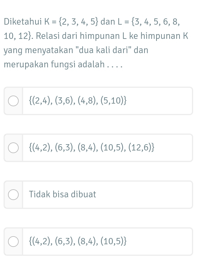 Diketahui K= 2,3,4,5 dan L= 3,4,5,6,8,
10,12. Relasi dari himpunan L ke himpunan K
yang menyatakan "dua kali dari" dan
merupakan fungsi adalah . . . .
 (2,4),(3,6),(4,8),(5,10)
 (4,2),(6,3),(8,4),(10,5),(12,6)
Tidak bisa dibuat
 (4,2),(6,3),(8,4),(10,5)