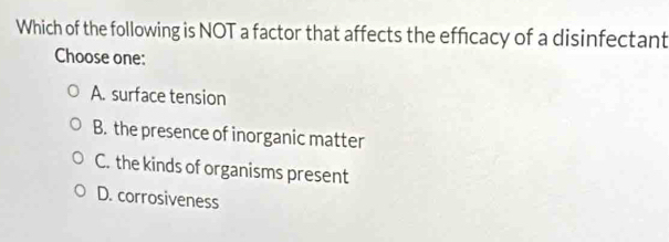 Which of the following is NOT a factor that affects the efficacy of a disinfectant
Choose one:
A. surface tension
B. the presence of inorganic matter
C. the kinds of organisms present
D. corrosiveness