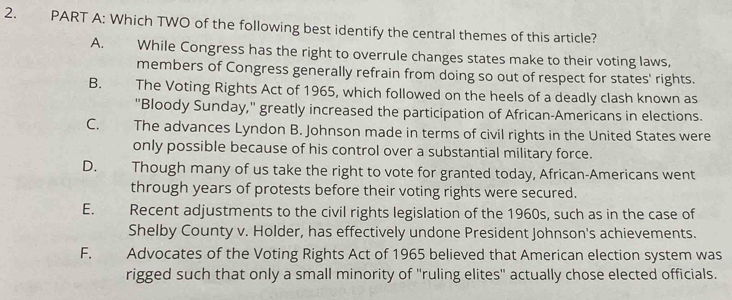 Which TWO of the following best identify the central themes of this article?
A. While Congress has the right to overrule changes states make to their voting laws,
members of Congress generally refrain from doing so out of respect for states' rights.
B. The Voting Rights Act of 1965, which followed on the heels of a deadly clash known as
"Bloody Sunday," greatly increased the participation of African-Americans in elections.
C. The advances Lyndon B. Johnson made in terms of civil rights in the United States were
only possible because of his control over a substantial military force.
D. Though many of us take the right to vote for granted today, African-Americans went
through years of protests before their voting rights were secured.
E. Recent adjustments to the civil rights legislation of the 1960s, such as in the case of
Shelby County v. Holder, has effectively undone President Johnson's achievements.
F. Advocates of the Voting Rights Act of 1965 believed that American election system was
rigged such that only a small minority of 'ruling elites' actually chose elected officials.