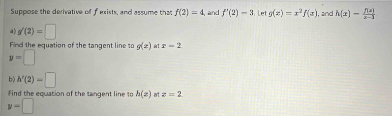 Suppose the derivative of f exists, and assume that f(2)=4 , and f'(2)=3. Let g(x)=x^2f(x) , and h(x)= f(x)/x-3 . 
a) g'(2)=□
Find the equation of the tangent line to g(x) at x=2.
y=□
b) h'(2)=□
Find the equation of the tangent line to h(x) at x=2.
y=□