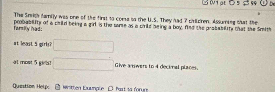 □ 0/1ptつ 5 ≈ 99 Od 
The Smith family was one of the first to come to the U.S. They had 7 children. Assuming that the 
probability of a child being a girl is the same as a child being a boy, find the probability that the Smith 
family had: 
at least 5 girls? □ 
at most 5 girls? □ Give answers to 4 decimal places. 
Question Help: Written Example D Post to forum