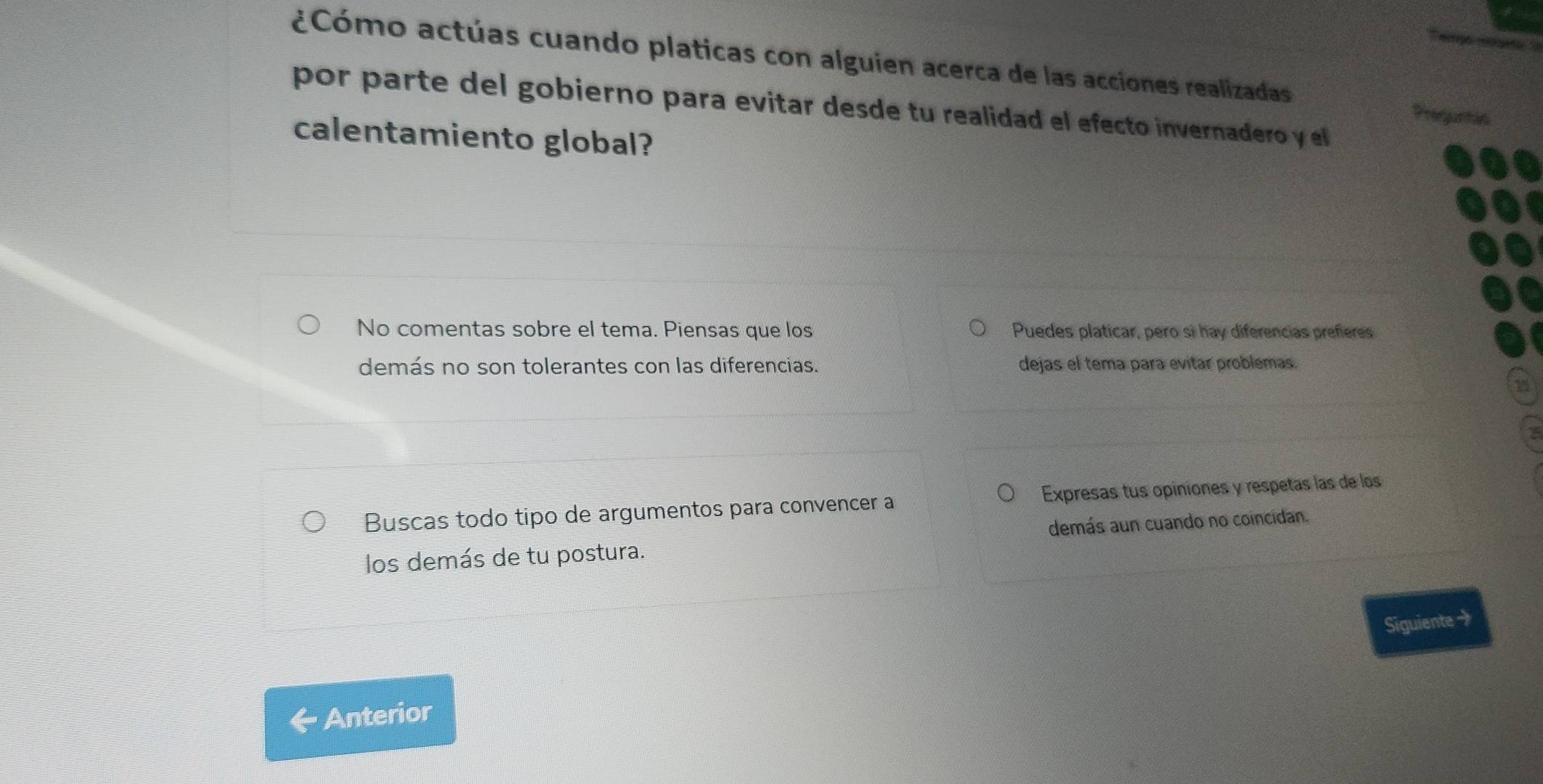 ¿Cómo actúas cuando platicas con alguien acerca de las acciones realizadas Preguntis 
por parte del gobierno para evitar desde tu realidad el efecto invernadero y el 
calentamiento global? 
No comentas sobre el tema. Piensas que los Puedes platicar, pero sì hay diferencias prefieres 
demás no son tolerantes con las diferencias. dejas el tema para evitar problemas. 
Buscas todo tipo de argumentos para convencer a Expresas tus opiniones y respetas las de los 
los demás de tu postura. demás aun cuando no coincidan. 
Siguiente → 
Anterior