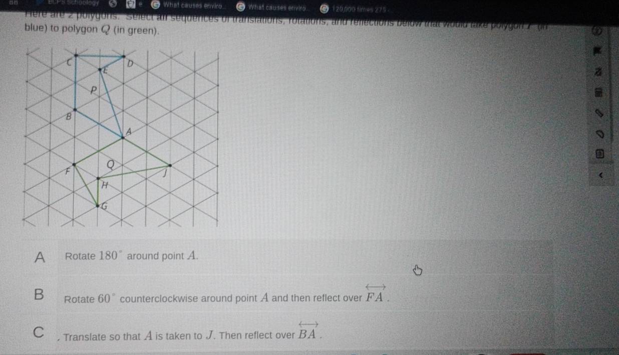 What causes enviro What causes envito 120,000 fimes 275 
Here are 2 polygons. Select aif sequences of transiations, rotations, and reflections below that would take polygon 2 tn
blue) to polygon Q (in green).
A Rotate 180° around point A.
B Rotate 60° counterclockwise around point A and then reflect over overleftrightarrow FA. 
C , Translate so that A is taken to J. Then reflect over overleftrightarrow BA.