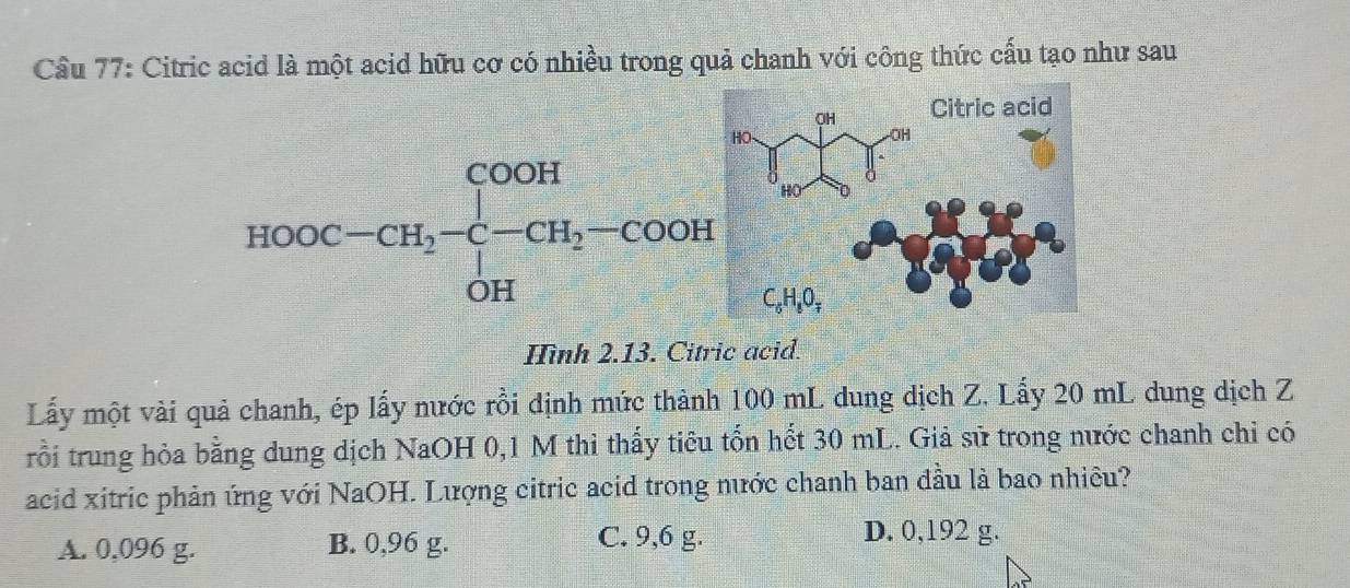 Cầu 77: Citric acid là một acid hữu cơ có nhiều trong quả chanh với công thức cấu tạo như sau
Hình 2.13. Citric acid.
Lấy một vài quả chanh, ép lấy nước rồi dịnh mức thành 100 mL dung dịch Z. Lấy 20 mL dung dịch Z
rồi trung hỏa bằng dung dịch NaOH 0,1 M thì thấy tiêu tốn hết 30 mL. Giả sử trong nước chanh chỉ có
acid xitric phản ứng với NaOH. Lượng citric acid trong nước chanh ban đầu là bao nhiêu?
A. 0,096 g. B. 0,96 g. C. 9,6 g.
D. 0,192 g.